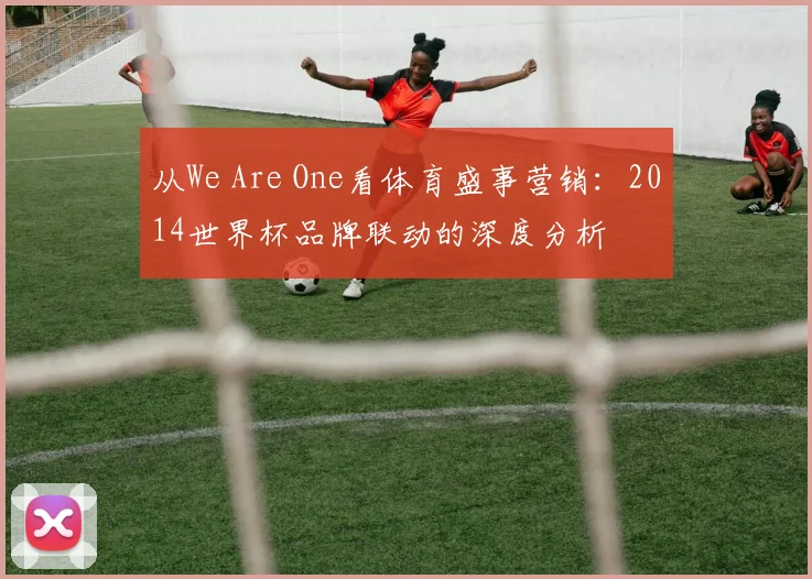 从We Are One看体育盛事营销：2014世界杯品牌联动的深度分析