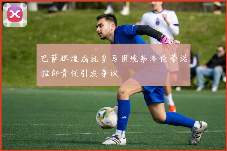 巴萨辉煌成就皇马困境弗洛伦蒂诺推卸责任引发争议