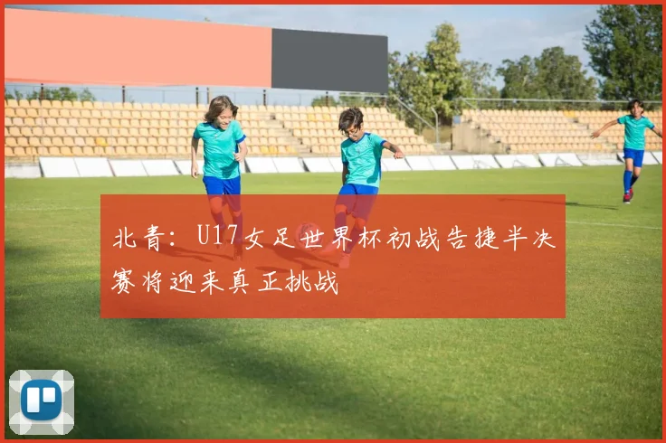 北青：U17女足世界杯初战告捷半决赛将迎来真正挑战