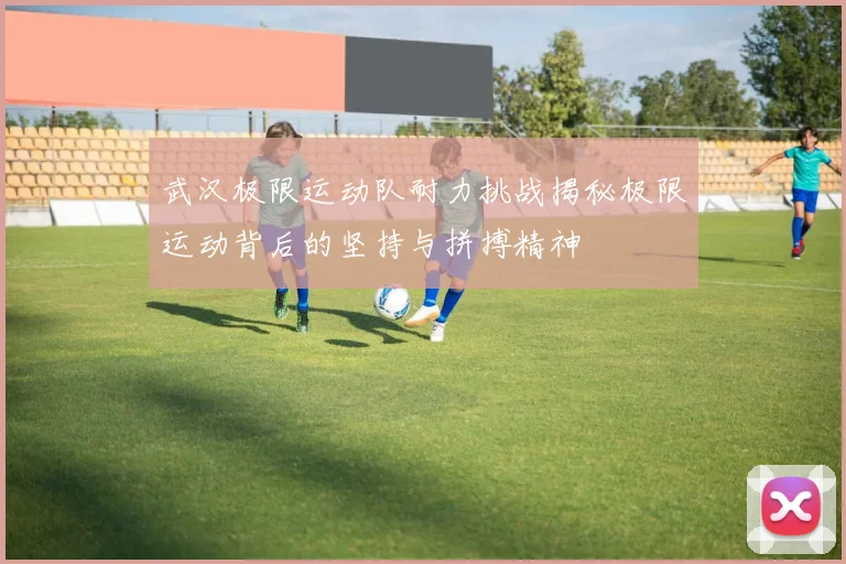武汉极限运动队耐力挑战揭秘极限运动背后的坚持与拼搏精神