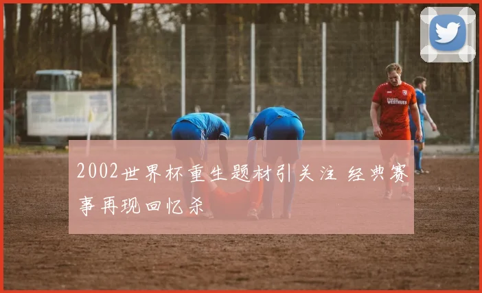 2002世界杯重生题材引关注 经典赛事再现回忆杀